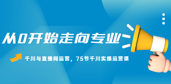 从0开始走向专业，千川与直播间运营，75节千川实操运营课极优客-网创项目资源站-副业项目-创业项目-搞钱项目极优客网创