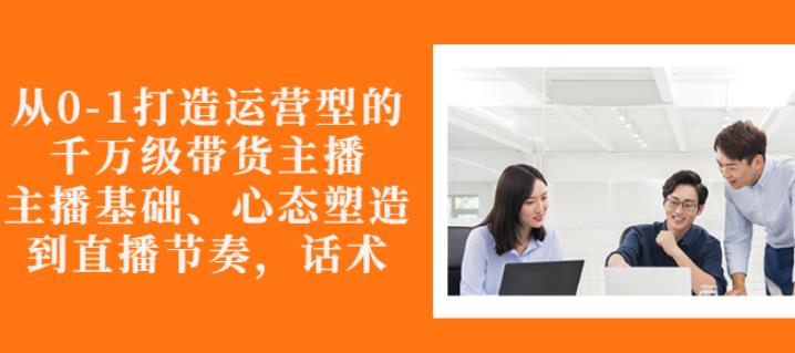 从0-1打造运营型的带货主播：主播基础、心态塑造，能力培养到直播节奏，话术进行全面讲解极优客-网创项目资源站-副业项目-创业项目-搞钱项目极优客网创