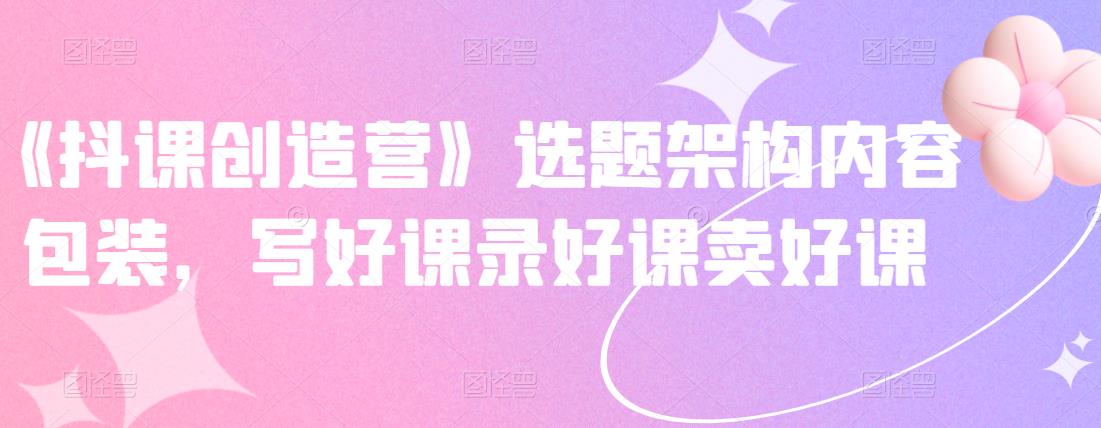 《抖课创造营》选题架构内容包装，写好课录好课卖好课极优客-网创项目资源站-副业项目-创业项目-搞钱项目极优客网创