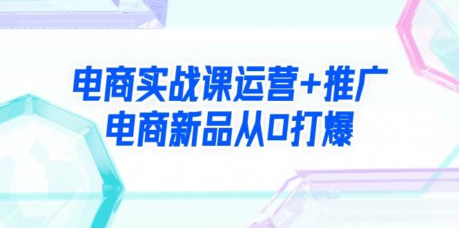 电商实战课运营+推广，电商新品从0打爆（99节视频课）极优客-网创项目资源站-副业项目-创业项目-搞钱项目极优客网创
