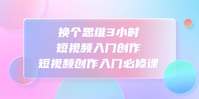 换个思维3小时短视频入门创作，短视频创作入门必修课极优客-网创项目资源站-副业项目-创业项目-搞钱项目极优客网创