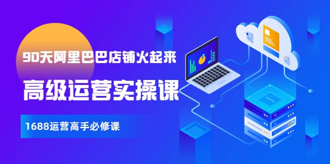 【90天阿里巴巴店铺火起来】高级运营实操课，1688运营高手必修课极优客-网创项目资源站-副业项目-创业项目-搞钱项目极优客网创