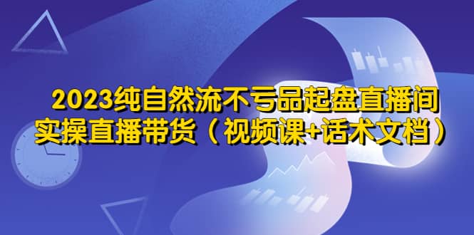2023纯自然流不亏品起盘直播间，实操直播带货（视频课+话术文档）极优客-网创项目资源站-副业项目-创业项目-搞钱项目极优客网创