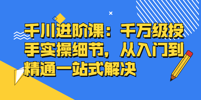 千川进阶课：千川投放细节实操，从入门到精通一站式解决极优客-网创项目资源站-副业项目-创业项目-搞钱项目极优客网创
