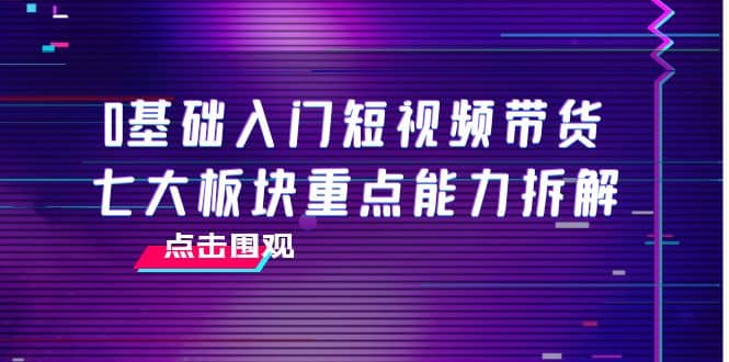 0基础入门短视频带货，七大板块重点能力拆解，7节精品课4小时干货极优客-网创项目资源站-副业项目-创业项目-搞钱项目极优客网创