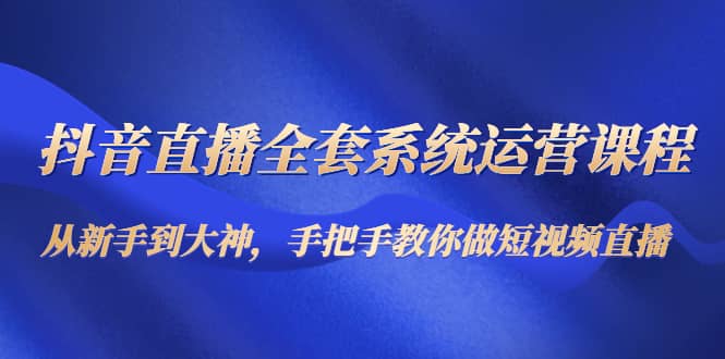 抖音直播全套系统运营课程：从新手到大神，手把手教你做直播短视频极优客-网创项目资源站-副业项目-创业项目-搞钱项目极优客网创