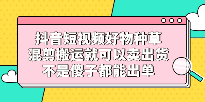 抖音短视频好物种草，混剪搬运就可以卖出货，不是傻子都能出单极优客-网创项目资源站-副业项目-创业项目-搞钱项目极优客网创