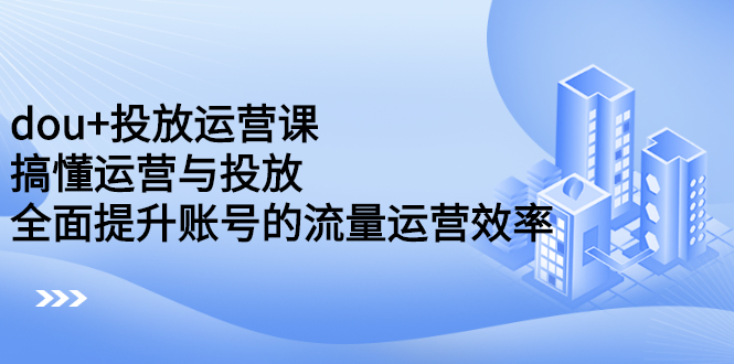 dou+投放运营课：搞懂运营与投放，全面提升账号的流量运营效率极优客-网创项目资源站-副业项目-创业项目-搞钱项目极优客网创