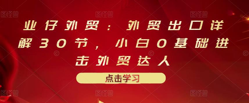 业仔外贸：外贸出口详解30节，小白0基础进击外贸达人 价值666元极优客-网创项目资源站-副业项目-创业项目-搞钱项目极优客网创