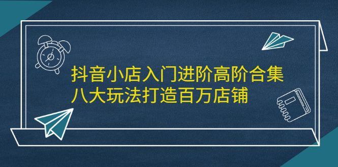 抖音小店入门进阶高阶合集，八大玩法打造百万店铺极优客-网创项目资源站-副业项目-创业项目-搞钱项目极优客网创