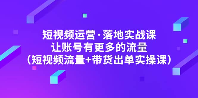 短视频运营·落地实战课 让账号有更多的流量（短视频流量+带货出单实操）极优客-网创项目资源站-副业项目-创业项目-搞钱项目极优客网创