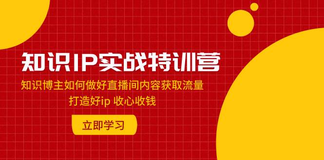 知识IP实战特训营：知识博主如何做好直播间内容获取流量 打造好ip 收心收钱极优客-网创项目资源站-副业项目-创业项目-搞钱项目极优客网创