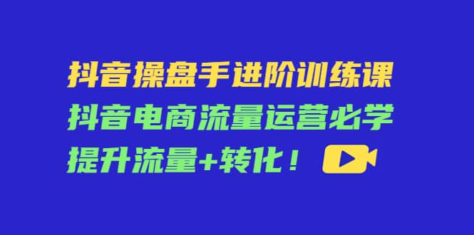抖音操盘手进阶训练课：抖音电商流量运营必学，提升流量+转化极优客-网创项目资源站-副业项目-创业项目-搞钱项目极优客网创