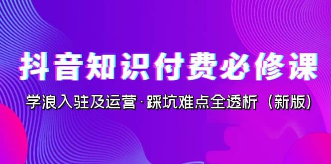 抖音·知识付费·必修课，学浪入驻及运营·踩坑难点全透析（2023新版）极优客-网创项目资源站-副业项目-创业项目-搞钱项目极优客网创