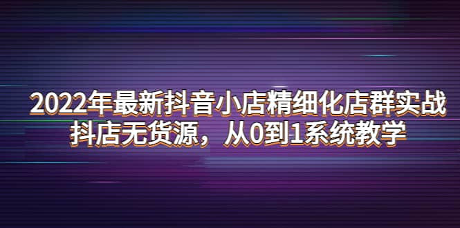 2022年最新抖音小店精细化店群实战，抖店无货源，从0到1系统教学极优客-网创项目资源站-副业项目-创业项目-搞钱项目极优客网创
