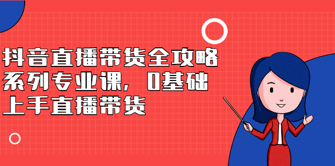 抖音直播带货全攻略系列专业课，0基础上手直播带货极优客-网创项目资源站-副业项目-创业项目-搞钱项目极优客网创