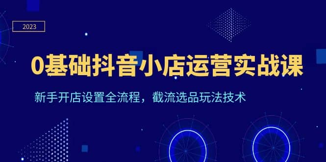 0基础抖音小店运营实战课，新手开店设置全流程，截流选品玩法技术极优客-网创项目资源站-副业项目-创业项目-搞钱项目极优客网创