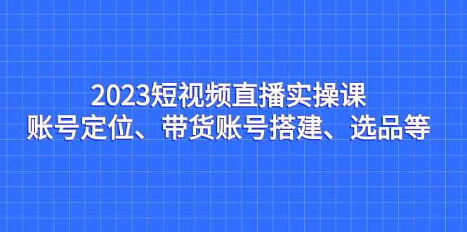 2023短视频直播实操课，账号定位、带货账号搭建、选品等极优客-网创项目资源站-副业项目-创业项目-搞钱项目极优客网创