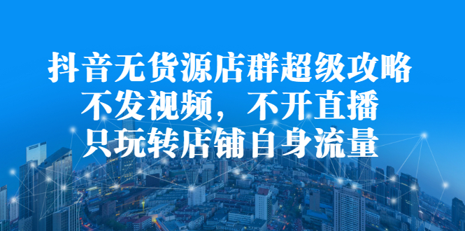 抖音无货源店群超级攻略：不发视频，不开直播，只玩转店铺自身流量极优客-网创项目资源站-副业项目-创业项目-搞钱项目极优客网创
