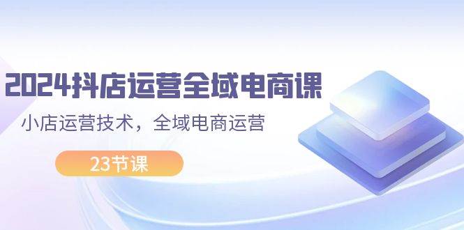 2024抖店运营-全域电商课，小店运营技术，全域电商运营（23节课）极优客-网创项目资源站-副业项目-创业项目-搞钱项目极优客网创