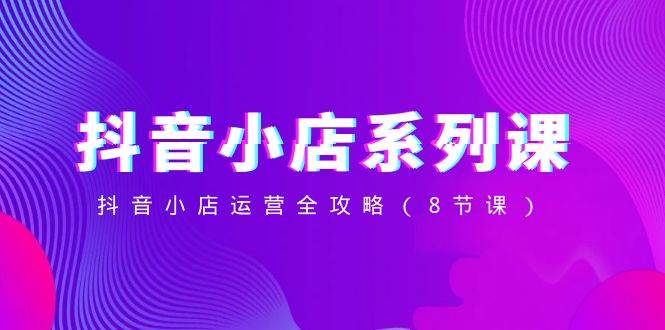 抖音小店-系列课，抖音小店运营全攻略（8节课）极优客-网创项目资源站-副业项目-创业项目-搞钱项目极优客网创