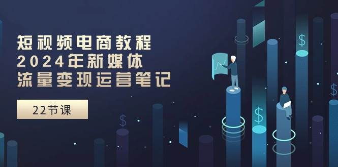 短视频电商教程：2024年新媒体流量变现运营笔记（25节课）极优客-网创项目资源站-副业项目-创业项目-搞钱项目极优客网创