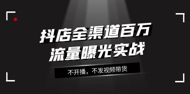 抖店-全渠道百万流量曝光实战，不开播，不发视频带货（16节课）极优客-网创项目资源站-副业项目-创业项目-搞钱项目极优客网创
