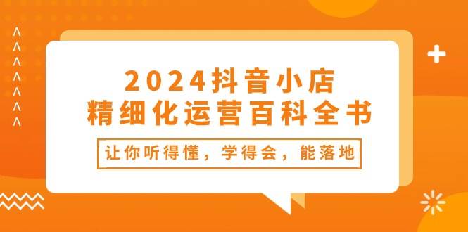 2024抖音小店-精细化运营百科全书：让你听得懂，学得会，能落地（34节课）极优客-网创项目资源站-副业项目-创业项目-搞钱项目极优客网创
