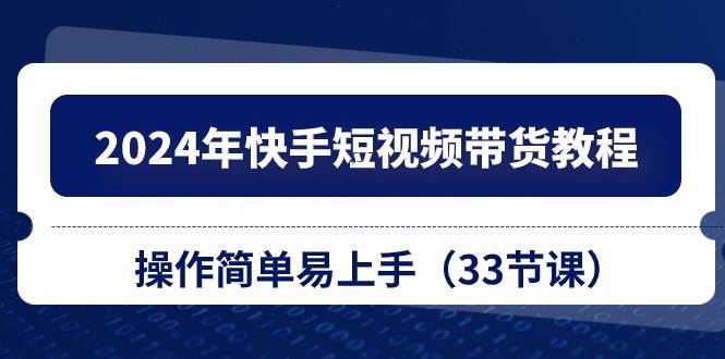 2024年快手短视频带货教程，操作简单易上手（33节课）极优客-网创项目资源站-副业项目-创业项目-搞钱项目极优客网创