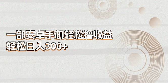 一部安卓手机轻松撸收益，轻松日入300+极优客-网创项目资源站-副业项目-创业项目-搞钱项目极优客网创