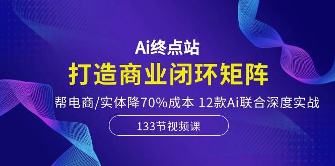 Ai终点站，打造商业闭环矩阵，帮电商/实体降70%成本，12款Ai联合深度实战极优客-网创项目资源站-副业项目-创业项目-搞钱项目极优客网创