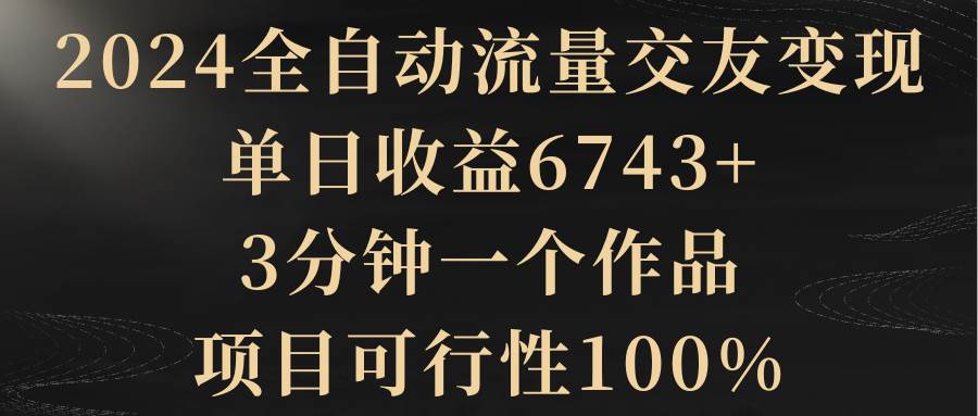 2024全自动流量交友变现，单日收益6743+，3分钟一个作品，项目可行性100%极优客-网创项目资源站-副业项目-创业项目-搞钱项目极优客网创